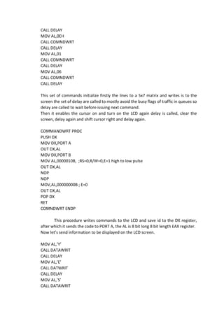 CALL DELAY
MOV AL,0EH
CALL COMNDWRT
CALL DELAY
MOV AL,01
CALL COMNDWRT
CALL DELAY
MOV AL,06
CALL COMNDWRT
CALL DELAY
This set of commands initialize firstly the lines to a 5x7 matrix and writes is to the
screen the set of delay are called to mostly avoid the busy flags of traffic in queues so
delay are called to wait before issuing next command.
Then it enables the cursor on and turn on the LCD again delay is called, clear the
screen, delay again and shift cursor right and delay again.
COMMANDWRT PROC
PUSH DX
MOV DX,PORT A
OUT DX,AL
MOV DX,PORT B
MOV AL,0000010B, ;RS=0,R/W=0,E=1 high to low pulse
OUT DX,AL
NOP
NOP
MOV,AL,00000000B ; E=0
OUT DX,AL
POP DX
RET
COMNDWRT ENDP
This procedure writes commands to the LCD and save id to the DX register,
after which it sends the code to PORT A, the AL is 8 bit long 8 bit length EAX register.
Now let’s send information to be displayed on the LCD screen.
MOV AL,’Y’
CALL DATAWRIT
CALL DELAY
MOV AL,’E’
CALL DATWRIT
CALL DELAY
MOV AL,’S’
CALL DATAWRIT
 