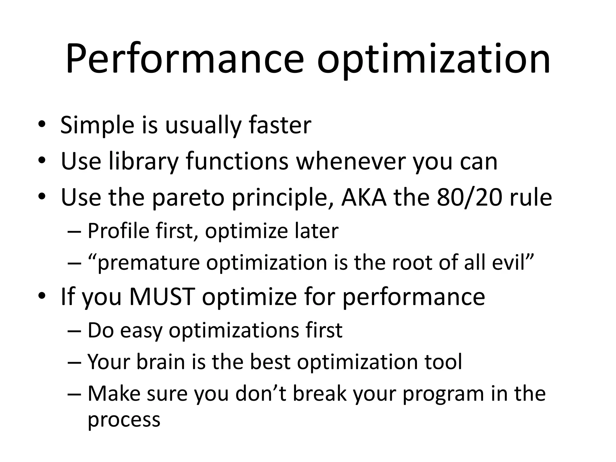 Performance optimization
• Simple is usually faster
• Use library functions whenever you can
• Use the pareto principle, AKA the 80/20 rule
  – Profile first, optimize later
  – “premature optimization is the root of all evil”
• If you MUST optimize for performance
  – Do easy optimizations first
  – Your brain is the best optimization tool
  – Make sure you don’t break your program in the
    process
 