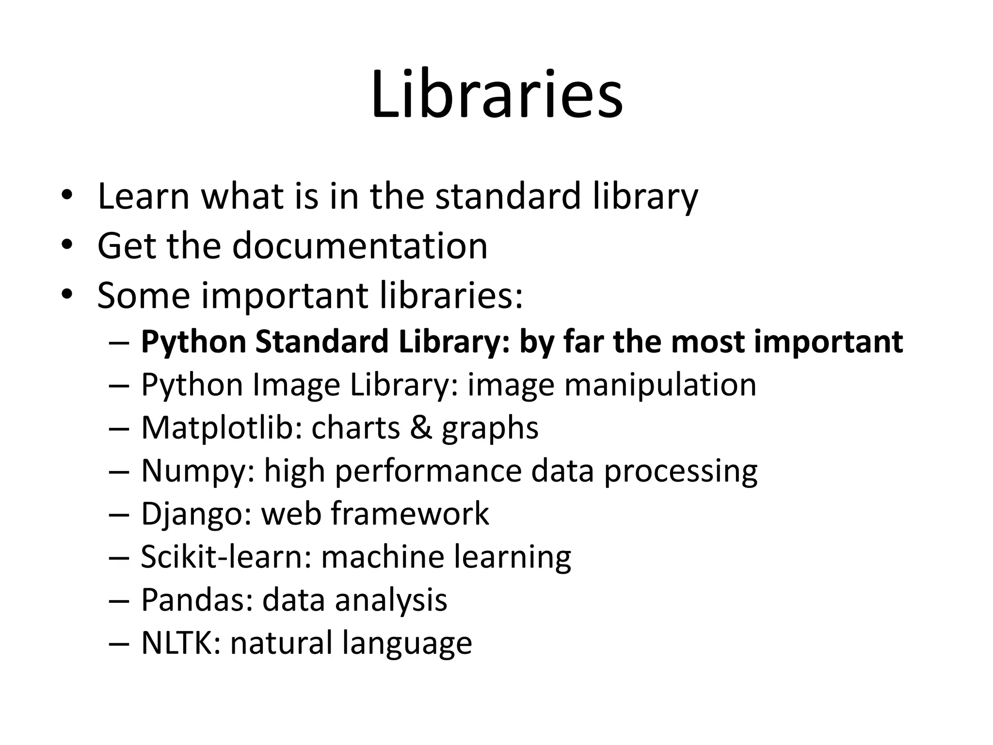 Libraries
• Learn what is in the standard library
• Get the documentation
• Some important libraries:
   –   Python Standard Library: by far the most important
   –   Python Image Library: image manipulation
   –   Matplotlib: charts & graphs
   –   Numpy: high performance data processing
   –   Django: web framework
   –   Scikit-learn: machine learning
   –   Pandas: data analysis
   –   NLTK: natural language
 