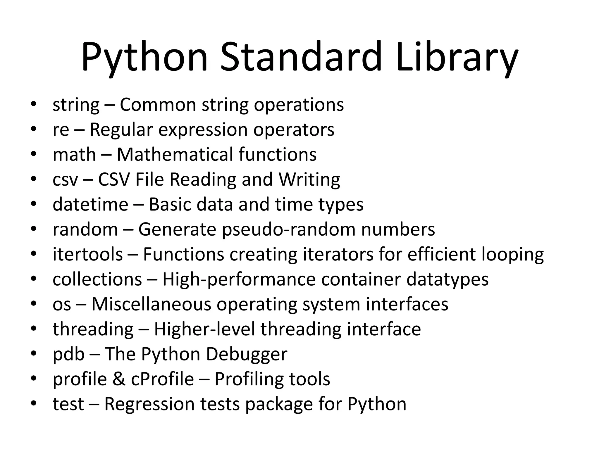 Python Standard Library
•   string – Common string operations
•   re – Regular expression operators
•   math – Mathematical functions
•   csv – CSV File Reading and Writing
•   datetime – Basic data and time types
•   random – Generate pseudo-random numbers
•   itertools – Functions creating iterators for efficient looping
•   collections – High-performance container datatypes
•   os – Miscellaneous operating system interfaces
•   threading – Higher-level threading interface
•   pdb – The Python Debugger
•   profile & cProfile – Profiling tools
•   test – Regression tests package for Python
 
