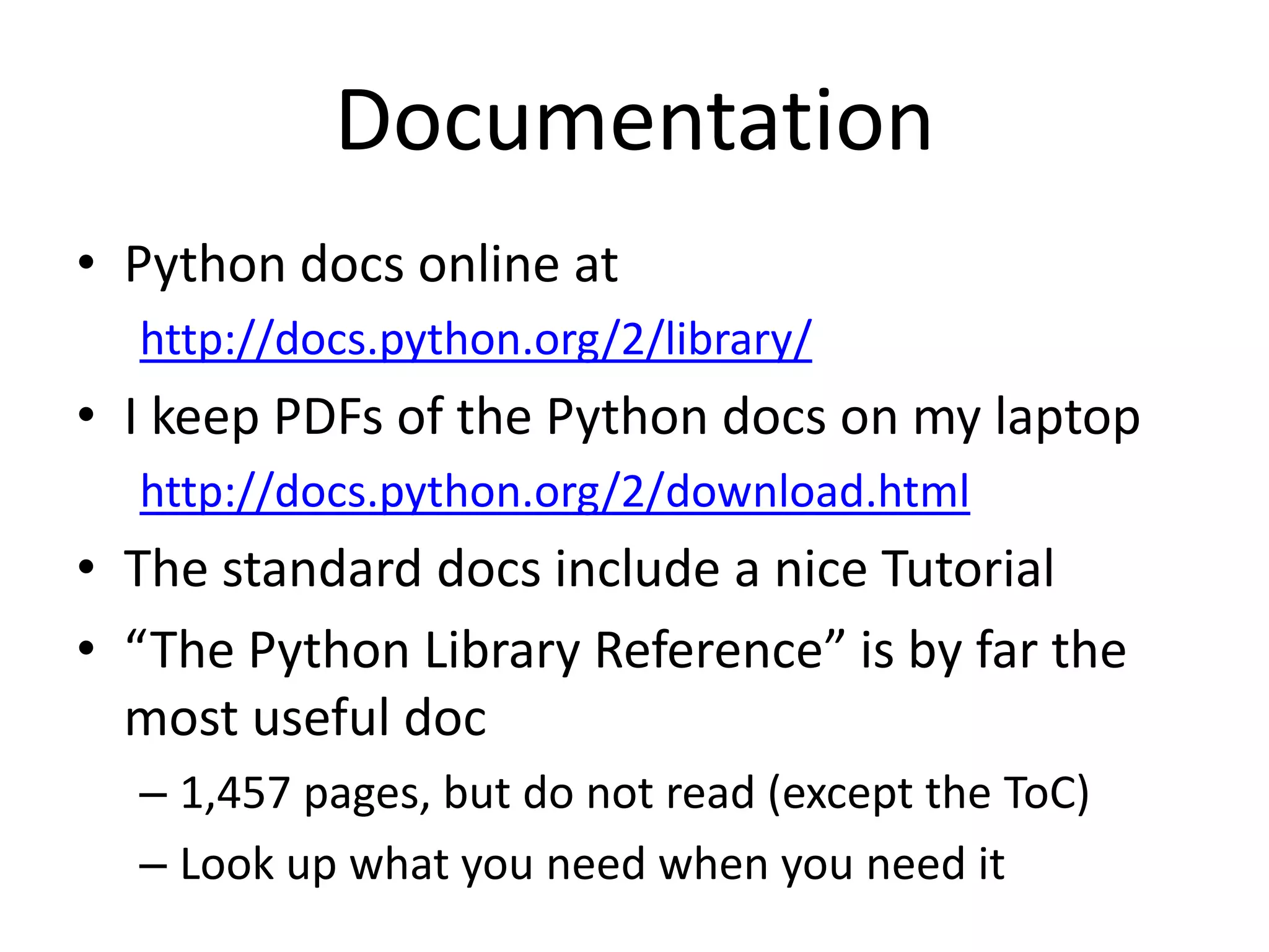 Documentation
• Python docs online at
  http://docs.python.org/2/library/
• I keep PDFs of the Python docs on my laptop
  http://docs.python.org/2/download.html
• The standard docs include a nice Tutorial
• “The Python Library Reference” is by far the
  most useful doc
  – 1,457 pages, but do not read (except the ToC)
  – Look up what you need when you need it
 