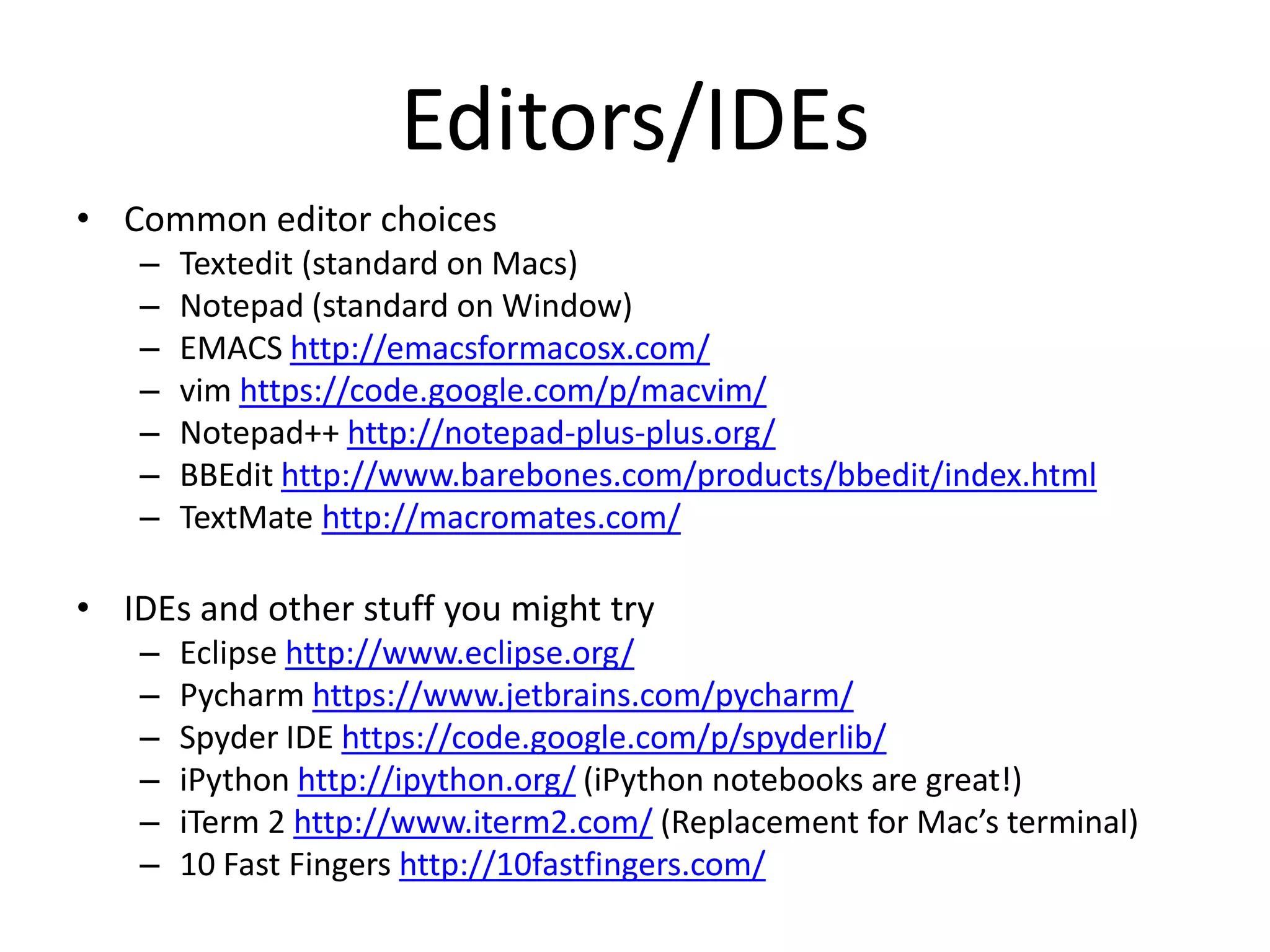 Editors/IDEs
• Common editor choices
   –   Textedit (standard on Macs)
   –   Notepad (standard on Window)
   –   EMACS http://emacsformacosx.com/
   –   vim https://code.google.com/p/macvim/
   –   Notepad++ http://notepad-plus-plus.org/
   –   BBEdit http://www.barebones.com/products/bbedit/index.html
   –   TextMate http://macromates.com/

• IDEs and other stuff you might try
   –   Eclipse http://www.eclipse.org/
   –   Pycharm https://www.jetbrains.com/pycharm/
   –   Spyder IDE https://code.google.com/p/spyderlib/
   –   iPython http://ipython.org/ (iPython notebooks are great!)
   –   iTerm 2 http://www.iterm2.com/ (Replacement for Mac’s terminal)
   –   10 Fast Fingers http://10fastfingers.com/
 