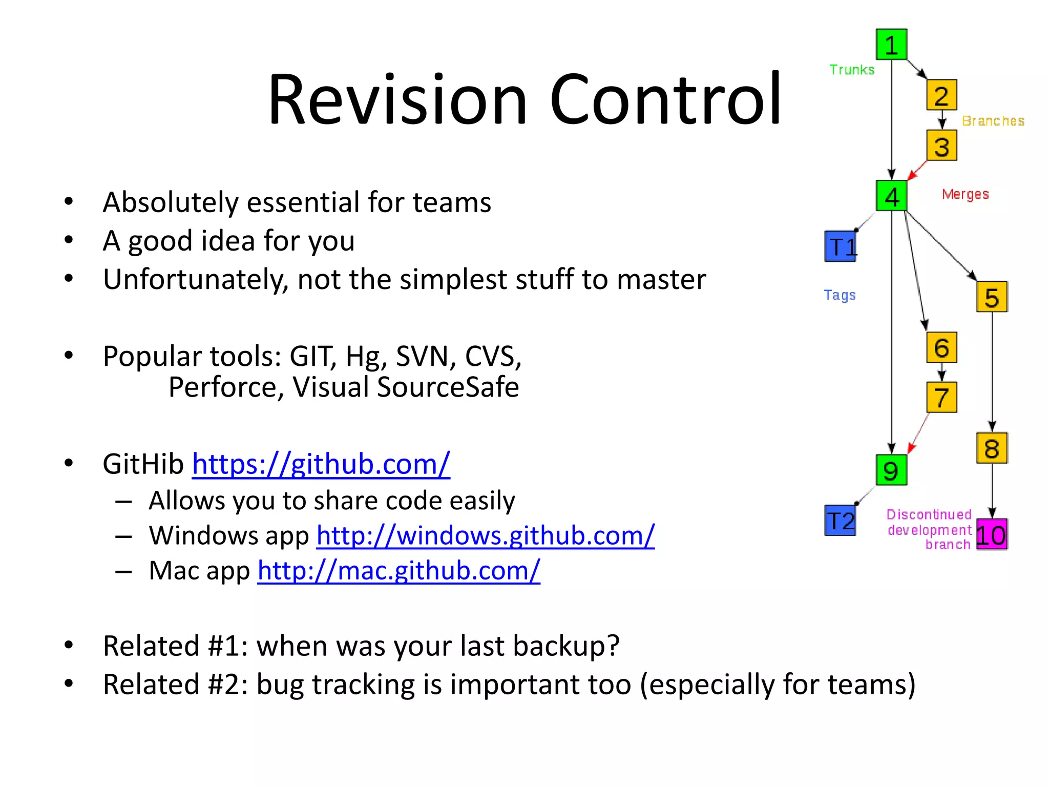 Revision Control
• Absolutely essential for teams
• A good idea for you
• Unfortunately, not the simplest stuff to master

• Popular tools: GIT, Hg, SVN, CVS,
      Perforce, Visual SourceSafe

• GitHib https://github.com/
    – Allows you to share code easily
    – Windows app http://windows.github.com/
    – Mac app http://mac.github.com/

• Related #1: when was your last backup?
• Related #2: bug tracking is important too (especially for teams)
 