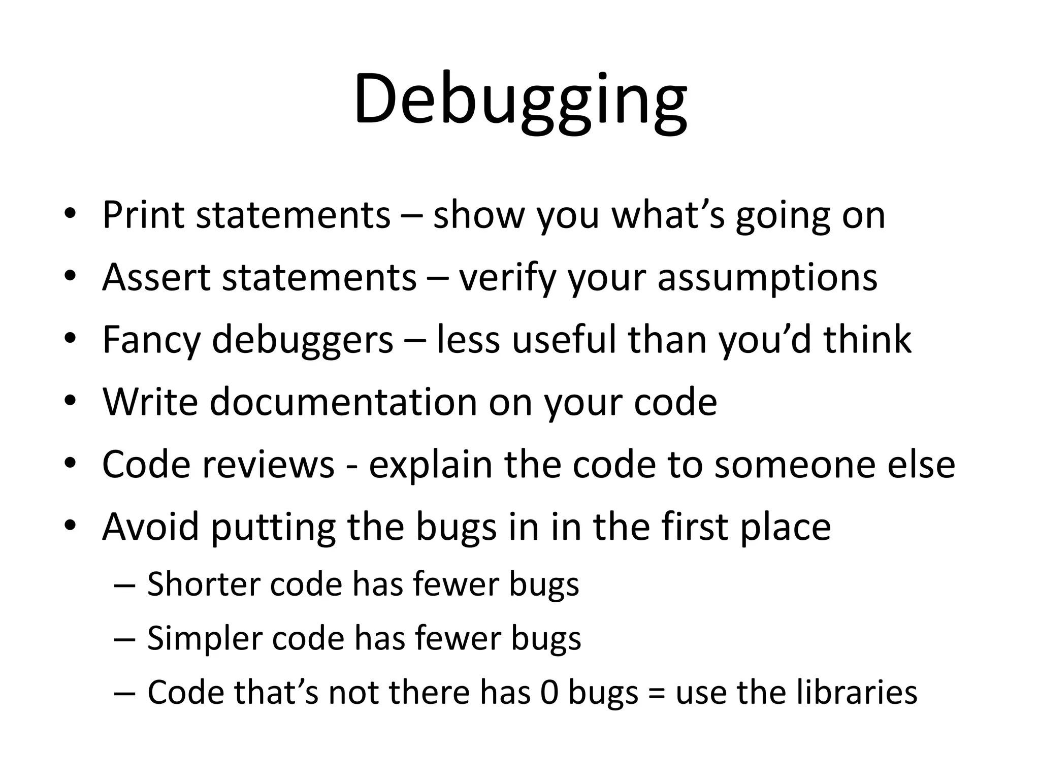 Debugging
•   Print statements – show you what’s going on
•   Assert statements – verify your assumptions
•   Fancy debuggers – less useful than you’d think
•   Write documentation on your code
•   Code reviews - explain the code to someone else
•   Avoid putting the bugs in in the first place
    – Shorter code has fewer bugs
    – Simpler code has fewer bugs
    – Code that’s not there has 0 bugs = use the libraries
 