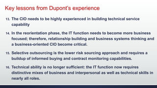 Key lessons from Dupont’s experience
13. The CIO needs to be highly experienced in building technical service
capability
14. In the reorientation phase, the IT function needs to become more business
focused; therefore, relationship building and business systems thinking and
a business-oriented CIO become critical.
15. Selective outsourcing is the lower risk sourcing approach and requires a
buildup of informed buying and contract monitoring capabilities.
16. Technical ability is no longer sufficient: the IT function now requires
distinctive mixes of business and interpersonal as well as technical skills in
nearly all roles.
 