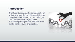 Introduction
The Dupont case provides considerable rich
insight into how the core IS capabilities can
be applied, their relevance, the challenges
that can arise under large-scale IS
outsourcing arrangements, and how these
can be handled by an organization.
 