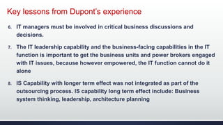Key lessons from Dupont’s experience
6. IT managers must be involved in critical business discussions and
decisions.
7. The IT leadership capability and the business-facing capabilities in the IT
function is important to get the business units and power brokers engaged
with IT issues, because however empowered, the IT function cannot do it
alone
8. IS Capability with longer term effect was not integrated as part of the
outsourcing process. IS capability long term effect include: Business
system thinking, leadership, architecture planning
 
