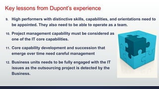 Key lessons from Dupont’s experience
9. High performers with distinctive skills, capabilities, and orientations need to
be appointed. They also need to be able to operate as a team.
10. Project management capability must be considered as
one of the IT core capabilities.
11. Core capability development and succession that
emerge over time need careful management
12. Business units needs to be fully engaged with the IT
issues as the outsourcing project is detected by the
Business.
 