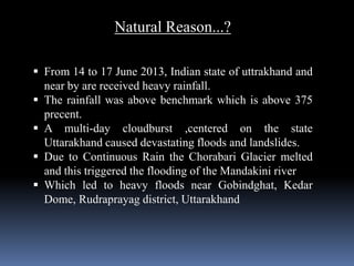 Natural Reason...?
 From 14 to 17 June 2013, Indian state of uttrakhand and
near by are received heavy rainfall.
 The rainfall was above benchmark which is above 375
precent.
 A multi-day cloudburst ,centered on the state
Uttarakhand caused devastating floods and landslides.
 Due to Continuous Rain the Chorabari Glacier melted
and this triggered the flooding of the Mandakini river
 Which led to heavy floods near Gobindghat, Kedar
Dome, Rudraprayag district, Uttarakhand
 