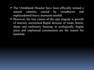 The Uttrakhand Disaster have been officially termed a
natural calamity caused by cloudbursts and
unprecedented heavy monsoon rainfall.
 However, the true causes of the epic tragedy is growth
of tourism, unchecked Rapid increase of roads, hotels,
shops and multistory housing in ecologically fragile
areas and unplanned construction are the reason for
landslide
 