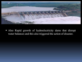  Also Rapid growth of hydroelectricity dams that disrupt
water balances and this also triggered the action of disaster.
 