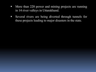  More than 220 power and mining projects are running
in 14 river valleys in Uttarakhand.
 Several rivers are being diverted through tunnels for
these projects leading to major disasters in the state.
 