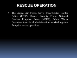 RESCUE OPERATION
 The Army, Air Force, Navy, Indo-Tibetan Border
Police (ITBP), Border Security Force, National
Disaster Response Force (NDRF), Public Works
Department and local administrations worked together
for quick rescue operations.
 