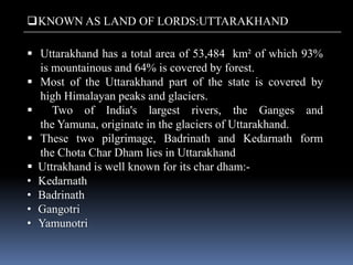  Uttarakhand has a total area of 53,484 km² of which 93%
is mountainous and 64% is covered by forest.
 Most of the Uttarakhand part of the state is covered by
high Himalayan peaks and glaciers.
 Two of India's largest rivers, the Ganges and
the Yamuna, originate in the glaciers of Uttarakhand.
 These two pilgrimage, Badrinath and Kedarnath form
the Chota Char Dham lies in Uttarakhand
 Uttrakhand is well known for its char dham:-
• Kedarnath
• Badrinath
• Gangotri
• Yamunotri
KNOWN AS LAND OF LORDS:UTTARAKHAND
 