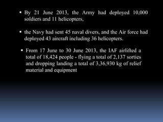  By 21 June 2013, the Army had deployed 10,000
soldiers and 11 helicopters,
 the Navy had sent 45 naval divers, and the Air force had
deployed 43 aircraft including 36 helicopters.
 From 17 June to 30 June 2013, the IAF airlifted a
total of 18,424 people - flying a total of 2,137 sorties
and dropping landing a total of 3,36,930 kg of relief
material and equipment
 