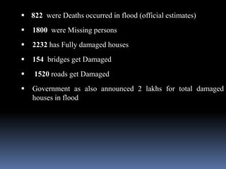  822 were Deaths occurred in flood (official estimates)
 1800 were Missing persons
 2232 has Fully damaged houses
 154 bridges get Damaged
 1520 roads get Damaged
 Government as also announced 2 lakhs for total damaged
houses in flood
 