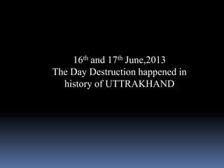 16th and 17th June,2013
The Day Destruction happened in
history of UTTRAKHAND
 