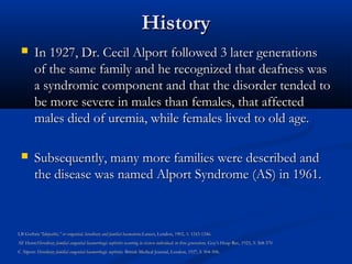 HistoryHistory
 In 1927, Dr. Cecil Alport followed 3 later generationsIn 1927, Dr. Cecil Alport followed 3 later generations
of the same family and he recognized that deafness wasof the same family and he recognized that deafness was
a syndromic component and that the disorder tended toa syndromic component and that the disorder tended to
be more severe in males than females, that affectedbe more severe in males than females, that affected
males died of uremia, while females lived to old age.males died of uremia, while females lived to old age.
 Subsequently, many more families were described andSubsequently, many more families were described and
the disease was named Alport Syndrome (AS) in 1961.the disease was named Alport Syndrome (AS) in 1961.
LB GuthrieLB Guthrie”Idiopathic,” or congenital, hereditary and familial haematuria.”Idiopathic,” or congenital, hereditary and familial haematuria.Lancet, London, 1902, 1: 1243-1246.Lancet, London, 1902, 1: 1243-1246.
AF Hurst:AF Hurst:Hereditary familial congenital haemorrhagic nephritis occurring in sixteen individuals in three generations.Hereditary familial congenital haemorrhagic nephritis occurring in sixteen individuals in three generations. Guy’s Hosp Rec, 1923, 3: 368-370Guy’s Hosp Rec, 1923, 3: 368-370
C Alport:C Alport: Hereditary familial congenital haemorrhagic nephritis.Hereditary familial congenital haemorrhagic nephritis. British Medical Journal, London, 1927, I: 504-506.British Medical Journal, London, 1927, I: 504-506.
 