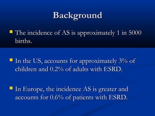 BackgroundBackground
 The incidence of AS is approximately 1 in 5000The incidence of AS is approximately 1 in 5000
births.births.
 In the US, accounts for approximately 3% ofIn the US, accounts for approximately 3% of
children and 0.2% of adults with ESRD.children and 0.2% of adults with ESRD.
 In Europe, the incidence AS is greater andIn Europe, the incidence AS is greater and
accounts for 0.6% of patients with ESRD.accounts for 0.6% of patients with ESRD.
 