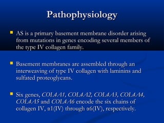 PathophysiologyPathophysiology
 AS is a primary basement membrane disorder arisingAS is a primary basement membrane disorder arising
from mutations in genes encoding several members offrom mutations in genes encoding several members of
the type IV collagen family.the type IV collagen family.
 Basement membranes are assembled through anBasement membranes are assembled through an
interweaving of type IV collagen with laminins andinterweaving of type IV collagen with laminins and
sulfated proteoglycans.sulfated proteoglycans.
 Six genes,Six genes, COL4A1, COL4A2, COL4A3, COL4A4,COL4A1, COL4A2, COL4A3, COL4A4,
COL4A5COL4A5 andand COL4A6COL4A6 encode the six chains ofencode the six chains of
collagen IV, α1(IV) through α6(IV), respectively.collagen IV, α1(IV) through α6(IV), respectively.
 