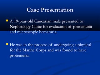 Case Presentation
 A 19-year-old Caucasian male presented to
Nephrology Clinic for evaluation of proteinuria
and microscopic hematuria.
 He was in the process of undergoing a physical
for the Marine Corps and was found to have
proteinuria.
 
