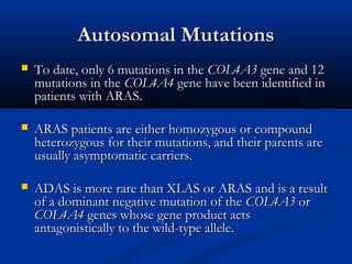 Autosomal MutationsAutosomal Mutations
 To date, only 6 mutations in theTo date, only 6 mutations in the COL4A3COL4A3 gene and 12gene and 12
mutations in themutations in the COL4A4COL4A4 gene have been identified ingene have been identified in
patients with ARAS.patients with ARAS.
 ARAS patients are either homozygous or compoundARAS patients are either homozygous or compound
heterozygous for their mutations, and their parents areheterozygous for their mutations, and their parents are
usually asymptomatic carriers.usually asymptomatic carriers.
 ADAS is more rare than XLAS or ARAS and is a resultADAS is more rare than XLAS or ARAS and is a result
of a dominant negative mutation of theof a dominant negative mutation of the COL4A3COL4A3 oror
COL4A4COL4A4 genes whose gene product actsgenes whose gene product acts
antagonistically to the wild-type allele.antagonistically to the wild-type allele.
 