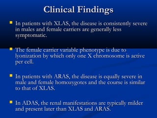 Clinical FindingsClinical Findings
 In patients with XLAS, the disease is consistently severeIn patients with XLAS, the disease is consistently severe
in males and female carriers are generally lessin males and female carriers are generally less
symptomatic.symptomatic.
 The female carrier variable phenotype is due toThe female carrier variable phenotype is due to
lyonization by which only one X chromosome is activelyonization by which only one X chromosome is active
per cell.per cell.
 In patients with ARAS, the disease is equally severe inIn patients with ARAS, the disease is equally severe in
male and female homozygotes and the course is similarmale and female homozygotes and the course is similar
to that of XLAS.to that of XLAS.
 In ADAS, the renal manifestations are typically milderIn ADAS, the renal manifestations are typically milder
and present later than XLAS and ARAS.and present later than XLAS and ARAS.
 
