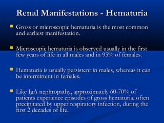 Renal Manifestations - HematuriaRenal Manifestations - Hematuria
 Gross or microscopic hematuria is the most commonGross or microscopic hematuria is the most common
and earliest manifestation.and earliest manifestation.
 Microscopic hematuria is observed usually in the firstMicroscopic hematuria is observed usually in the first
few years of life in all males and in 95% of females.few years of life in all males and in 95% of females.
 Hematuria is usually persistent in males, whereas it canHematuria is usually persistent in males, whereas it can
be intermittent in females.be intermittent in females.
 Like IgA nephropathy, approximately 60-70% ofLike IgA nephropathy, approximately 60-70% of
patients experience episodes of gross hematuria, oftenpatients experience episodes of gross hematuria, often
precipitated by upper respiratory infection, during theprecipitated by upper respiratory infection, during the
first 2 decades of life.first 2 decades of life.
 