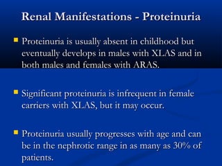Renal Manifestations - ProteinuriaRenal Manifestations - Proteinuria
 Proteinuria is usually absent in childhood butProteinuria is usually absent in childhood but
eventually develops in males with XLAS and ineventually develops in males with XLAS and in
both males and females with ARAS.both males and females with ARAS.
 Significant proteinuria is infrequent in femaleSignificant proteinuria is infrequent in female
carriers with XLAS, but it may occur.carriers with XLAS, but it may occur.
 Proteinuria usually progresses with age and canProteinuria usually progresses with age and can
be in the nephrotic range in as many as 30% ofbe in the nephrotic range in as many as 30% of
patients.patients.
 