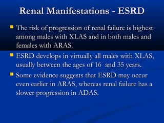 Renal Manifestations - ESRDRenal Manifestations - ESRD
 The risk of progression of renal failure is highestThe risk of progression of renal failure is highest
among males with XLAS and in both males andamong males with XLAS and in both males and
females with ARAS.females with ARAS.
 ESRD develops in virtually all males with XLAS,ESRD develops in virtually all males with XLAS,
usually between the ages of 16 and 35 years.usually between the ages of 16 and 35 years.
 Some evidence suggests that ESRD may occurSome evidence suggests that ESRD may occur
even earlier in ARAS, whereas renal failure has aeven earlier in ARAS, whereas renal failure has a
slower progression in ADAS.slower progression in ADAS.
 