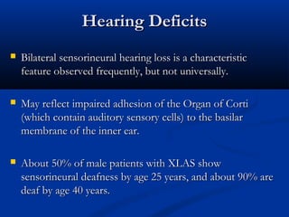 Hearing DeficitsHearing Deficits
 Bilateral sensorineural hearing loss is a characteristicBilateral sensorineural hearing loss is a characteristic
feature observed frequently, but not universally.feature observed frequently, but not universally.
 May reflect impaired adhesion of the Organ of CortiMay reflect impaired adhesion of the Organ of Corti
(which contain auditory sensory cells) to the basilar(which contain auditory sensory cells) to the basilar
membrane of the inner ear.membrane of the inner ear.
 About 50% of male patients with XLAS showAbout 50% of male patients with XLAS show
sensorineural deafness by age 25 years, and about 90% aresensorineural deafness by age 25 years, and about 90% are
deaf by age 40 years.deaf by age 40 years.
 