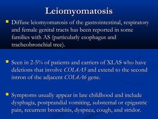 LeiomyomatosisLeiomyomatosis
 Diffuse leiomyomatosis of the gastrointestinal, respiratoryDiffuse leiomyomatosis of the gastrointestinal, respiratory
and female genital tracts has been reported in someand female genital tracts has been reported in some
families with AS (particularly esophagus andfamilies with AS (particularly esophagus and
tracheobronchial tree).tracheobronchial tree).
 Seen in 2-5% of patients and carriers of XLAS who haveSeen in 2-5% of patients and carriers of XLAS who have
deletions that involvedeletions that involve COL4A5COL4A5 and extend to the secondand extend to the second
intron of the adjacentintron of the adjacent COL4A6COL4A6 gene.gene.
 Symptoms usually appear in late childhood and includeSymptoms usually appear in late childhood and include
dysphagia, postprandial vomiting, substernal or epigastricdysphagia, postprandial vomiting, substernal or epigastric
pain, recurrent bronchitis, dyspnea, cough, and stridor.pain, recurrent bronchitis, dyspnea, cough, and stridor.
 