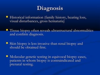 DiagnosisDiagnosis
 Historical information (family history, hearing loss,Historical information (family history, hearing loss,
visual disturbances, gross hematuria)visual disturbances, gross hematuria)
 Tissue biopsy often reveals ultrastructural abnormalitiesTissue biopsy often reveals ultrastructural abnormalities
and confirm diagnosis.and confirm diagnosis.
 Skin biopsy is less invasive than renal biopsy andSkin biopsy is less invasive than renal biopsy and
should be obtained first.should be obtained first.
 Molecular genetic testing in equivocal biopsy cases,Molecular genetic testing in equivocal biopsy cases,
patients in whom biopsy is contraindicated andpatients in whom biopsy is contraindicated and
prenatal testing.prenatal testing.
 