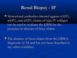 Renal Biopsy - IFRenal Biopsy - IF
 Monoclonal antibodies directed againstMonoclonal antibodies directed against αα3(IV),3(IV),
αα4(IV), and4(IV), and αα5(IV) chains of type IV collagen5(IV) chains of type IV collagen
can be used to evaluate the GBM for thecan be used to evaluate the GBM for the
presence or absence of these chains.presence or absence of these chains.
 The absence of these chains from the GBM isThe absence of these chains from the GBM is
diagnostic of AS and has not been described indiagnostic of AS and has not been described in
any other condition.any other condition.
 