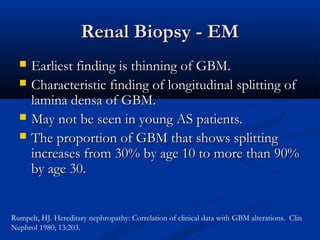 Renal Biopsy - EMRenal Biopsy - EM
 Earliest finding is thinning of GBM.Earliest finding is thinning of GBM.
 Characteristic finding of longitudinal splitting ofCharacteristic finding of longitudinal splitting of
lamina densa of GBM.lamina densa of GBM.
 May not be seen in young AS patients.May not be seen in young AS patients.
 The proportion of GBM that shows splittingThe proportion of GBM that shows splitting
increases from 30% by age 10 to more than 90%increases from 30% by age 10 to more than 90%
by age 30.by age 30.
Rumpelt, HJ. Hereditary nephropathy: Correlation of clinical data with GBM alterations. Clin
Nephrol 1980; 13:203.
 