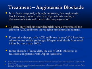 Treatment – Angiotensin BlockadeTreatment – Angiotensin Blockade
 It has been proposed, although unproven, that angiotensinIt has been proposed, although unproven, that angiotensin
blockade may diminish the rate of proteinuria leading toblockade may diminish the rate of proteinuria leading to
glomerulosclerosis and thereby disease progression.glomerulosclerosis and thereby disease progression.
 To date, only small uncontrolled trials have demonstrated theTo date, only small uncontrolled trials have demonstrated the
effect of ACE inhibitors on reducing proteinuria in humans.effect of ACE inhibitors on reducing proteinuria in humans.
 Preemptive therapy with ACE inhibitors in anPreemptive therapy with ACE inhibitors in an αα3(IV) knockout3(IV) knockout
Alport mouse model prolonged lifespan until death from renalAlport mouse model prolonged lifespan until death from renal
failure by more than 100%.failure by more than 100%.
 In the absence of more data, the use of ACE inhibitors isIn the absence of more data, the use of ACE inhibitors is
reasonable in patients with Alport syndrome.reasonable in patients with Alport syndrome.
 Cohen, EP. In hereditary nephritis ACE inihibition decreases proteinuria and may slow the rate of progression. Am J Kidney Dis,Cohen, EP. In hereditary nephritis ACE inihibition decreases proteinuria and may slow the rate of progression. Am J Kidney Dis,
1996; 27:199.1996; 27:199.
 Gross, O et al. Preemptive ramipril therapy delays renal failure and reduces renal fibrosis inGross, O et al. Preemptive ramipril therapy delays renal failure and reduces renal fibrosis in COL4A3COL4A3-knockout mice with Alport-knockout mice with Alport
syndrome. KI 2003; 63: 438-446.syndrome. KI 2003; 63: 438-446.
 