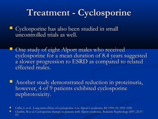 Treatment - CyclosporineTreatment - Cyclosporine
 Cyclosporine has also been studied in smallCyclosporine has also been studied in small
uncontrolled trials as well.uncontrolled trials as well.
 One study of eight Alport males who receivedOne study of eight Alport males who received
cyclosporine for a mean duration of 8.4 years suggestedcyclosporine for a mean duration of 8.4 years suggested
a slower progression to ESRD as compared to relateda slower progression to ESRD as compared to related
effected males.effected males.
 Another study demonstrated reduction in proteinuria,Another study demonstrated reduction in proteinuria,
however, 4 of 9 patients exhibited cyclosporinehowever, 4 of 9 patients exhibited cyclosporine
nephrotoxicity.nephrotoxicity.
 Callis, L et al. Long-term effects of cyclosporine A in Alport’s syndrome, KI 1999; 55: 1051-1056Callis, L et al. Long-term effects of cyclosporine A in Alport’s syndrome, KI 1999; 55: 1051-1056
 Charbit, M et al. Cyclosporine therapy in patients with Alport syndrome. Pediatric Nephrology 2007; 22:57-Charbit, M et al. Cyclosporine therapy in patients with Alport syndrome. Pediatric Nephrology 2007; 22:57-
63.63.
 