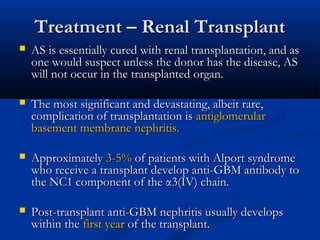 Treatment – Renal TransplantTreatment – Renal Transplant
 AS is essentially cured with renal transplantation, and asAS is essentially cured with renal transplantation, and as
one would suspect unless the donor has the disease, ASone would suspect unless the donor has the disease, AS
will not occur in the transplanted organ.will not occur in the transplanted organ.
 The most significant and devastating, albeit rare,The most significant and devastating, albeit rare,
complication of transplantation iscomplication of transplantation is antiglomerularantiglomerular
basement membrane nephritis.basement membrane nephritis.
 ApproximatelyApproximately 3-5%3-5% of patients with Alport syndromeof patients with Alport syndrome
who receive a transplant develop anti-GBM antibody towho receive a transplant develop anti-GBM antibody to
the NC1 component of the α3(IV) chain.the NC1 component of the α3(IV) chain.
 Post-transplant anti-GBM nephritis usually developsPost-transplant anti-GBM nephritis usually develops
within thewithin the first yearfirst year of the transplant.of the transplant.
 