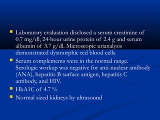  Laboratory evaluation disclosed a serum creatinine of
0.7 mg/dl, 24-hour urine protein of 2.4 g and serum
albumin of 3.7 g/dl. Microscopic urianalysis
demonstrated dysmorphic red blood cells.
 Serum complements were in the normal range.
Serologic workup was negative for anti-nuclear antibody
(ANA), hepatitis B surface antigen, hepatitis C
antibody, and HIV.
 HbA1C of 4.7 %
 Normal sized kidneys by ultrasound
 