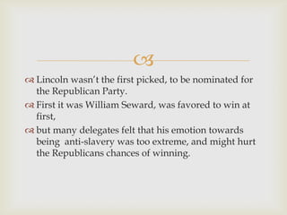 
 Lincoln wasn’t the first picked, to be nominated for
  the Republican Party.
 First it was William Seward, was favored to win at
  first,
 but many delegates felt that his emotion towards
  being anti-slavery was too extreme, and might hurt
  the Republicans chances of winning.
 