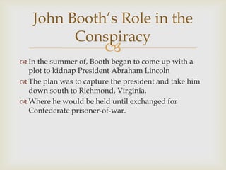 John Booth’s Role in the
         Conspiracy
                        
 In the summer of, Booth began to come up with a
  plot to kidnap President Abraham Lincoln
 The plan was to capture the president and take him
  down south to Richmond, Virginia.
 Where he would be held until exchanged for
  Confederate prisoner-of-war.
 