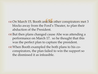 
 On March 15, Booth and his other conspirators met 3
  blocks away from the Ford’s Theater, to plan their
  abduction of the President.
 But then plans changed cause Abe was attending a
  performance on March 17. so he thought that this
  was the perfect plan to capture the president.
 When Booth exampled the both plans to his co-
  conspirators, the plan failed to win the support so
  the dismissed it as infeasible.
 