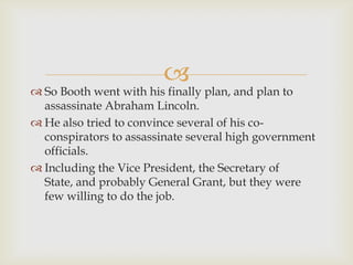 
 So Booth went with his finally plan, and plan to
  assassinate Abraham Lincoln.
 He also tried to convince several of his co-
  conspirators to assassinate several high government
  officials.
 Including the Vice President, the Secretary of
  State, and probably General Grant, but they were
  few willing to do the job.
 