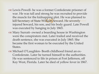  Lewis Powell- he was a former Confederate prisoner of
  war. He was tall and strong he was recruited to provide
  the muscle for the kidnapping plot. He was planned to
                           
  kill Secretary of State William Seward. He severely
  injured Seward, his son, and his body guard. Late Powell
  was executed by hanging in July 1865.
 Mary Surratt- owned a boarding house in Washington
  were the conspirators met. Later trailed and received the
  death sentence, she was executed in July 1865. She
  became the first woman to be executed by the United
  States.
 Michael O’Laughlen- Booth childhood friend an ex-
  Confederate. Later he turned himself to the authorities.
  He was sentenced to life in prison at Fort Jefferson, off
  Key West, Florida. Later he died of yellow fever in 1867.
 