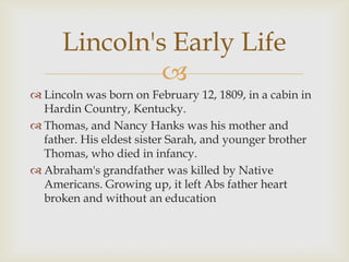 Lincoln's Early Life
               
 Lincoln was born on February 12, 1809, in a cabin in
  Hardin Country, Kentucky.
 Thomas, and Nancy Hanks was his mother and
  father. His eldest sister Sarah, and younger brother
  Thomas, who died in infancy.
 Abraham's grandfather was killed by Native
  Americans. Growing up, it left Abs father heart
  broken and without an education
 