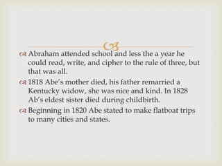  less the a year he
 Abraham attended school and
  could read, write, and cipher to the rule of three, but
  that was all.
 1818 Abe’s mother died, his father remarried a
  Kentucky widow, she was nice and kind. In 1828
  Ab’s eldest sister died during childbirth.
 Beginning in 1820 Abe stated to make flatboat trips
  to many cities and states.
 