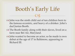 Booth’s Early Life
               
 John was the ninth child out of ten children born to
  the famous eccentric, and heavy of a drinker. John’s
  dad Junius Booth.
 The Booth family along with their slaves, lived on a
  farm near Bel Air, Maryland.
 John wanted to become an actor, so he made is own
  debut at the age of 17 in Baltimore, appearing in
  Richard III.
 