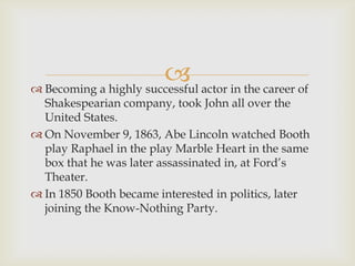  actor in the career of
 Becoming a highly successful
  Shakespearian company, took John all over the
  United States.
 On November 9, 1863, Abe Lincoln watched Booth
  play Raphael in the play Marble Heart in the same
  box that he was later assassinated in, at Ford’s
  Theater.
 In 1850 Booth became interested in politics, later
  joining the Know-Nothing Party.
 