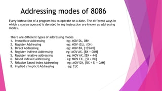 Addressing modes of 8086
Every instruction of a program has to operate on a date. The different ways in
which a source operand is denoted in any instruction are known as addressing
modes.
There are different types of addressing modes
1. Immediate Addressing eg: MOV DL, 08H
2. Register Addressing eg: MOV (CL), (DH)
3. Direct Addressing eg: MOV BX, [1354H]
4. Register Indirect Addressing eg: MOV AX, [BX + 08H]
5. Register relative addressing eg: MOV AX, [BX + 44]
6. Based Indexed addressing eg: MOV CX , [SI + BX]
7. Relative Based Index Addressing eg: MOV DX, [BX + SI + 0AH]
8. Implied / Implicit Addressing eg: CLC
 