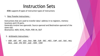 Instruction Sets
8086 supports 8 types of instruction types of instructions
1. Data Transfer Instructions :
Instructions that are used to transfer data/ address in to registers, memory
locations and I/O ports.
Generally involve two operands: Source operand and Destination operand of the
same size.
Mnemonics: MOV, XCHG, PUSH, POP, IN, OUT
2. Arithmetic Instructions :
• ADD , ADC , INC , AAA , DAA , SBB , SUB , DEC , NEG , CMP , AAS , DAS , MUL
IMUL , AAM , DIV, IDIV , AAD , CBW , CDW
 